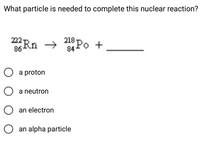 What particle is needed to complete this nuclear reaction?
222 Rn 218 Po +
→
86-
84-
○ a proton
○ a neutron
○ an electron
○ an alpha particle