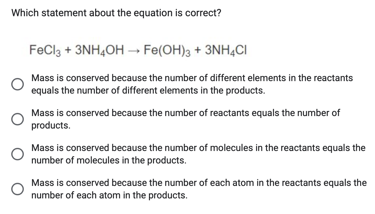 Which statement about the equation is correct?
FeCl3 + 3NH4OH → Fe(OH)3 + 3NH4CI
О
Mass is conserved because the number of different elements in the reactants
equals the number of different elements in the products.
О
Mass is conserved because the number of reactants equals the number of
products.
О
О
Mass is conserved because the number of molecules in the reactants equals the
number of molecules in the products.
Mass is conserved because the number of each atom in the reactants equals the
number of each atom in the products.