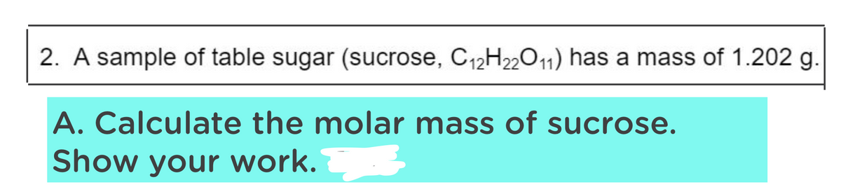 2. A sample of table sugar (sucrose, C12H22O11) has a mass of 1.202 g.
A. Calculate the molar mass of sucrose.
Show your work.