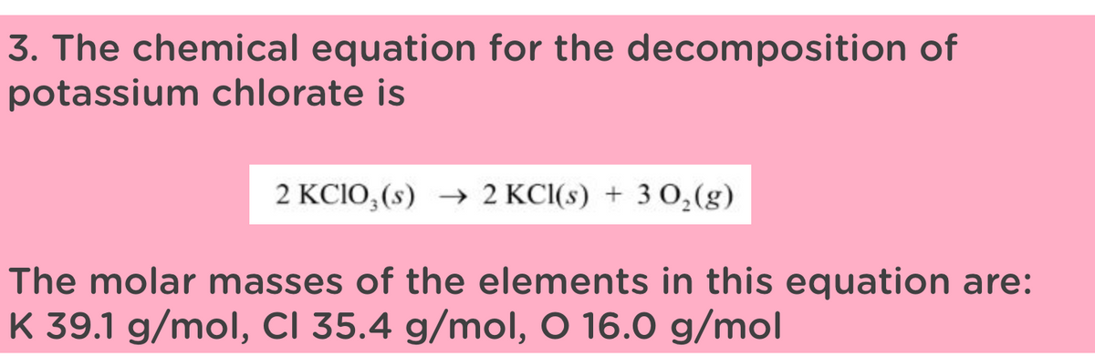 3. The chemical equation for the decomposition of
potassium chlorate is
2 KClO3(s) → 2 KCI(s) + 302(g)
The molar masses of the elements in this equation are:
K 39.1 g/mol, CI 35.4 g/mol, O 16.0 g/mol