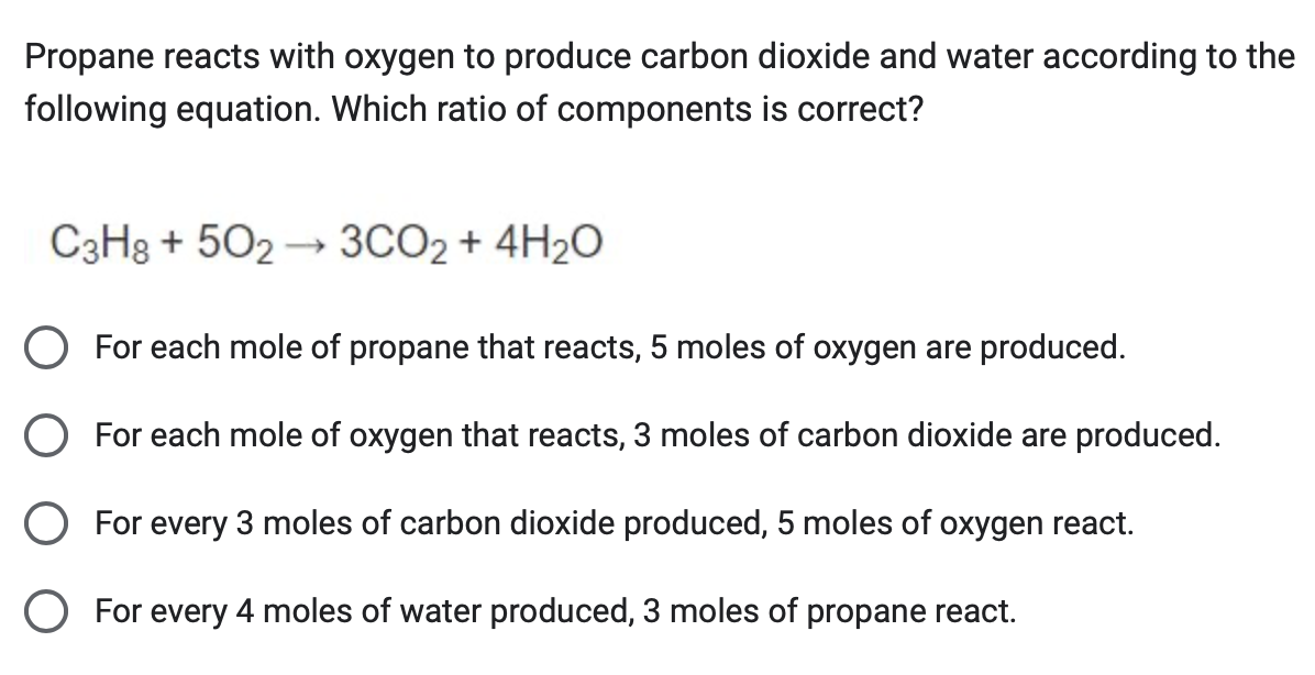 Propane reacts with oxygen to produce carbon dioxide and water according to the
following equation. Which ratio of components is correct?
C3H8 +502 → 3CO2 + 4H₂O
○ For each mole of propane that reacts, 5 moles of oxygen are produced.
○ For each mole of oxygen that reacts, 3 moles of carbon dioxide are produced.
○ For every 3 moles of carbon dioxide produced, 5 moles of oxygen react.
○ For every 4 moles of water produced, 3 moles of propane react.
