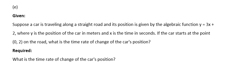 (e)
Given:
Suppose a car is traveling along a straight road and its position is given by the algebraic function y = 3x +
2, where y is the position of the car in meters and x is the time in seconds. If the car starts at the point
(0, 2) on the road, what is the time rate of change of the car's position?
Required:
What is the time rate of change of the car's position?