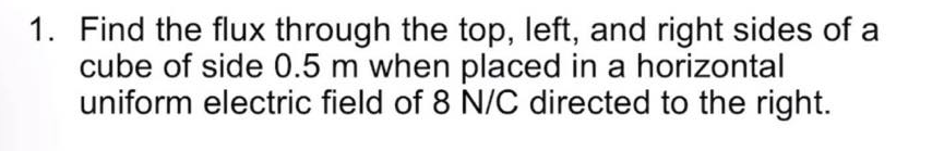 1. Find the flux through the top, left, and right sides of a
cube of side 0.5 m when placed in a horizontal
uniform electric field of 8 N/C directed to the right.