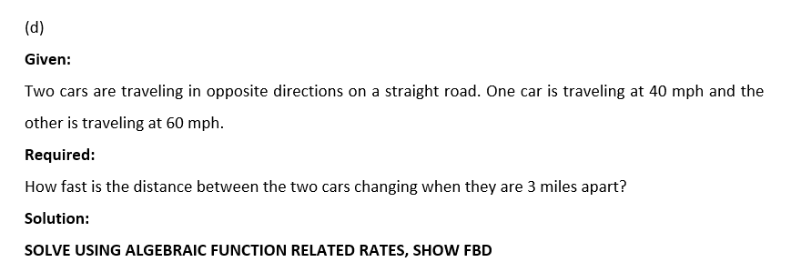 (d)
Given:
Two cars are traveling in opposite directions on a straight road. One car is traveling at 40 mph and the
other is traveling at 60 mph.
Required:
How fast is the distance between the two cars changing when they are 3 miles apart?
Solution:
SOLVE USING ALGEBRAIC FUNCTION RELATED RATES, SHOW FBD