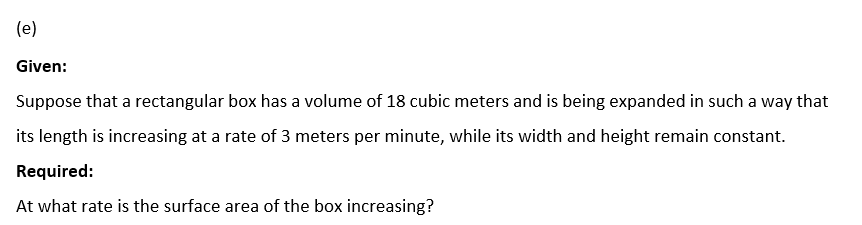 (e)
Given:
Suppose that a rectangular box has a volume of 18 cubic meters and is being expanded in such a way that
its length is increasing at a rate of 3 meters per minute, while its width and height remain constant.
Required:
At what rate is the surface area of the box increasing?