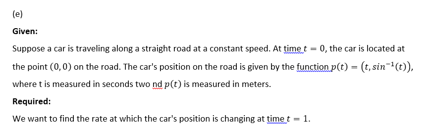 (e)
Given:
Suppose a car is traveling along a straight road at a constant speed. At time t = 0, the car is located at
the point (0,0) on the road. The car's position on the road is given by the function p(t) = (t, sin¯¹(t)),
where t is measured in seconds two nd p(t) is measured in meters.
Required:
We want to find the rate at which the car's position is changing at time t = 1.