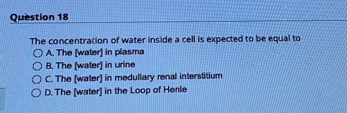 Question 18
The concentration of water inside a cell is expected to be equal to
A. The [water] in plasma
B. The [water] in urine
OC. The [water] in medullary renal interstitium
D. The [water] in the Loop of Henle