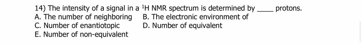 14) The intensity of a signal in a ¹H NMR spectrum is determined by
A. The number of neighboring
C. Number of enantiotopic
B. The electronic environment of
D. Number of equivalent
E. Number of non-equivalent
protons.