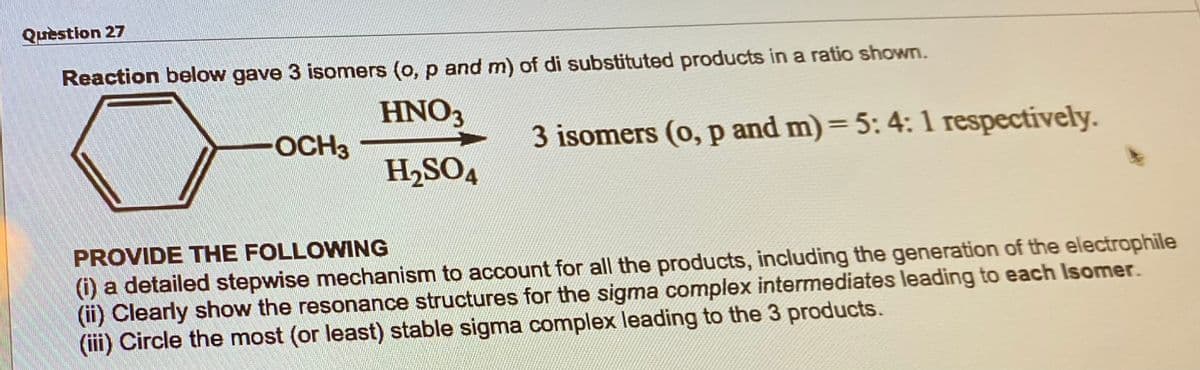 Question 27
Reaction below gave 3 isomers (o, p and m) of di substituted products in a ratio shown.
HNO3
H₂SO4
-OCH3
3 isomers (o, p and m) = 5: 4: 1 respectively.
PROVIDE THE FOLLOWING
(i) a detailed stepwise mechanism to account for all the products, including the generation of the electrophile
(ii) Clearly show the resonance structures for the sigma complex intermediates leading to each Isomer.
(iii) Circle the most (or least) stable sigma complex leading to the 3 products.