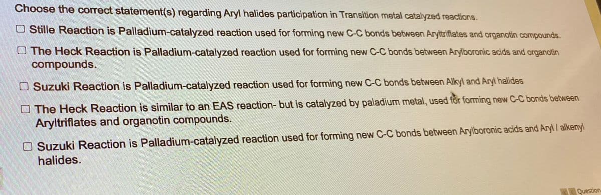 Choose the correct statement(s) regarding Aryl halides participation in Transition metal catalyzed reactions.
Stille Reaction is Palladium-catalyzed reaction used for forming new C-C bonds between Aryltriflates and organotin compounds.
The Heck Reaction is Palladium-catalyzed reaction used for forming new C-C bonds between Arylboronic acids and organotin
compounds.
Suzuki Reaction is Palladium-catalyzed reaction used for forming new C-C bonds between Alkyl and Aryl halides
The Heck Reaction is similar to an EAS reaction- but is catalyzed by paladium metal, used for forming new C-C bonds between
Aryltriflates and organotin compounds.
Suzuki Reaction is Palladium-catalyzed reaction used for forming new C-C bonds between Arylboronic acids and Aryl / alkenyl
halides.
«Question