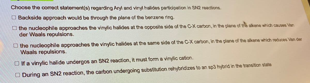 Choose the correct statement(s) regarding Aryl and vinyl halides participation in SN2 reactions.
Backside approach would be through the plane of the benzene ring.
the nucleophile approaches the vinylic halides at the opposite side of the C-X carbon, in the plane of the alkene which causes Van
der Waals repulsions.
the nucleophile approaches the vinylic halides at the same side of the C-X carbon, in the plane of the alkene which reduces Van der
Waals repulsions.
□ If a vinylic halide undergos an SN2 reaction, it must form a vinylic cation.
During an SN2 reaction, the carbon undergoing substitution rehybridizes to an sp3 hybrid in the transition state