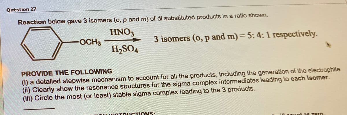 Question 27
Reaction below gave 3 isomers (o, p and m) of di substituted products in a ratio shown.
HNO3
H₂SO4
-OCH3
3 isomers (o, p and m) = 5: 4: 1 respectively.
PROVIDE THE FOLLOWING
(i) a detailed stepwise mechanism to account for all the products, including the generation of the electrophile
(ii) Clearly show the resonance structures for the sigma complex intermediates leading to each Isomer.
(iii) Circle the most (or least) stable sigma complex leading to the 3 products.
STRUCTIONS:
count as zero.