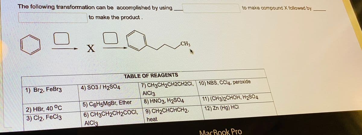 The following transformation can be accomplished by using
to make the product.
1) Br2, FeBr3
2) HBr, 40 °C
3) Cl2, FeCl3
X
4) SO3 H2SO4
TABLE OF REAGENTS
5) C6H5MgBr, Ether
6) CH3CH₂CH2COCI,
AICI3
CH3
7) CH3CH2CH2CH2C1, 10) NBS, CCI4, peroxide
AICI3
8) HNO3, H2SO4
9) CH₂CHCHCH2,
heat
to make compound X followed by
11) (CH3)2CHOH, H₂SO4
12) Zn (Hg) HCI
MacBook Pro