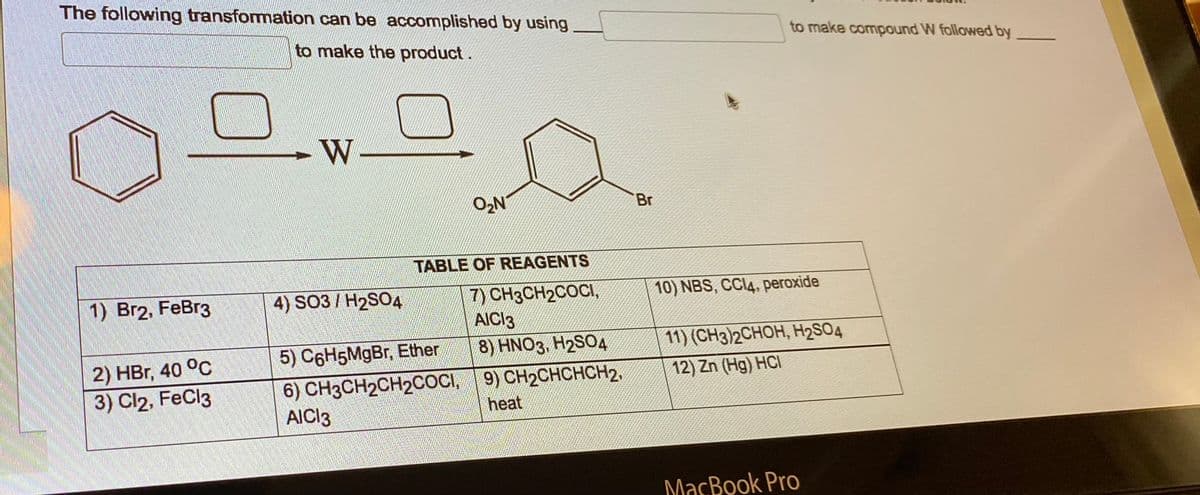 The following transformation can be accomplished by using
to make the product.
1) Br2, FeBr3
2) HBr, 40 °C
3) Cl2, FeCl3
W
O₂N
TABLE OF REAGENTS
7) CH3CH₂COCI,
AICI3
4) SO3 / H₂SO4
5) C6H5MgBr, Ether
6) CH3CH2CH2COCI,
AICI 3
8) HNO3, H2SO4
9) CH₂CHCHCH2.
heat
'Br
to make compound W followed by
10) NBS, CCl4, peroxide
11) (CH3)2CHOH, H₂SO4
12) Zn (Hg) HCI
MacBook Pro