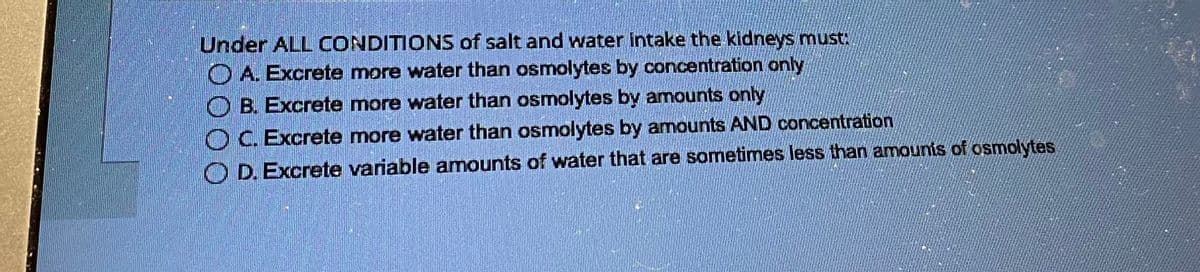 Under ALL CONDITIONS of salt and water intake the kidneys must:
A. Excrete more water than osmolytes by concentration only
B. Excrete more water than osmolytes by amounts only
OC. Excrete more water than osmolytes by amounts AND concentration
OD. Excrete variable amounts of water that are sometimes less than amounts of osmolytes