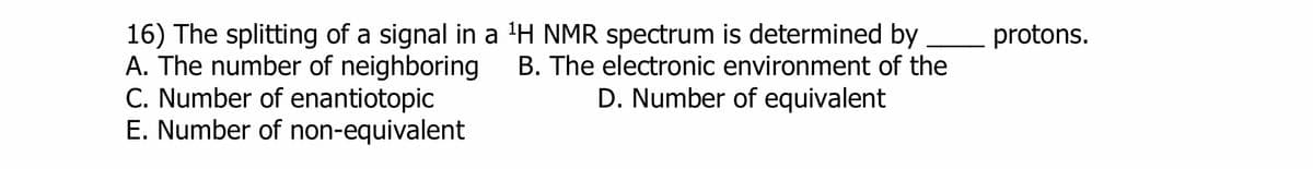 16) The splitting of a signal in a ¹H NMR spectrum is determined by
A. The number of neighboring B. The electronic environment of the
C. Number of enantiotopic
D. Number of equivalent
E. Number of non-equivalent
protons.