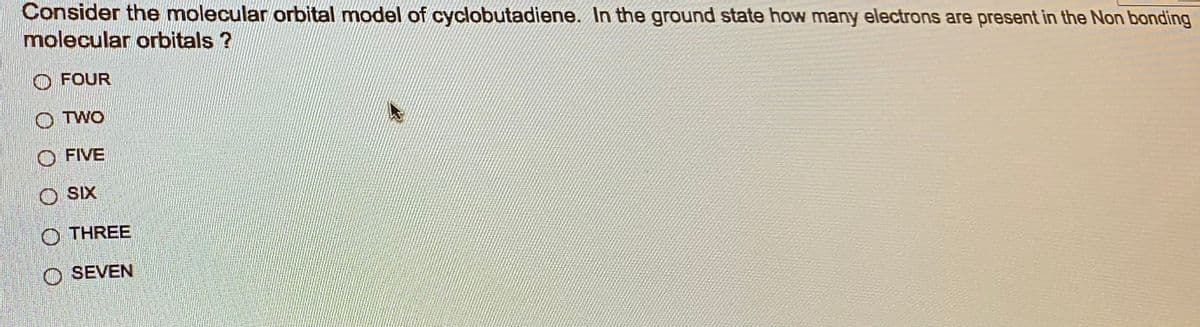 Consider the molecular orbital model of cyclobutadiene. In the ground state how many electrons are present in the Non bonding
molecular orbitals ?
FOUR
OTWO
FIVE
O SIX
THREE
O SEVEN