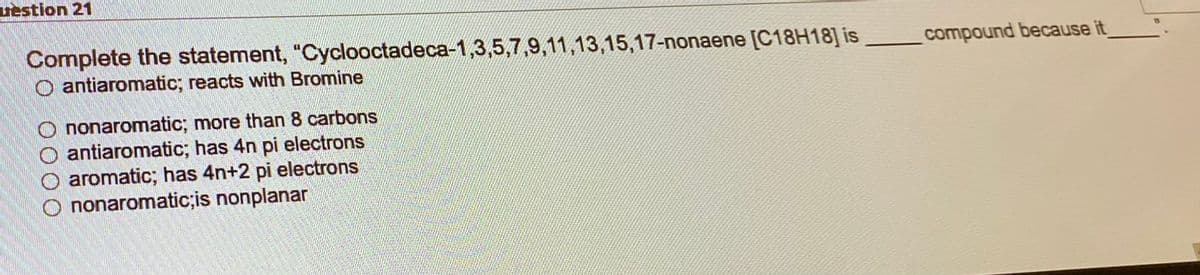 uestion 21
Complete the statement, "Cyclooctadeca-1,3,5,7,9,11,13,15,17-nonaene [C18H18] is
O antiaromatic; reacts with Bromine
Ononaromatic; more than 8 carbons
antiaromatic; has 4n pi electrons
O aromatic; has 4n+2 pi electrons
nonaromatic;is nonplanar
compound because it