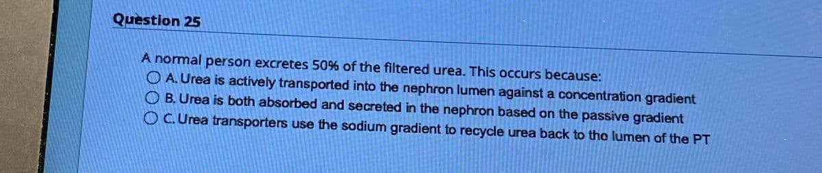 Question 25
A normal person excretes 50% of the filtered urea. This occurs because:
OA. Urea is actively transported into the nephron lumen against a concentration gradient
OB. Urea is both absorbed and secreted in the nephron based on the passive gradient
OC.Urea transporters use the sodium gradient to recycle urea back to the lumen of the PT