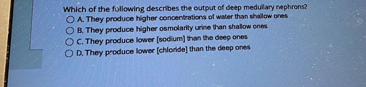 Which of the following describes the output of deep medullary nephrons?
OA. They produce higher concentrations of water than shallow ones
OB. They produce higher osmolarity urine than shallow ones
OC. They produce lower [sodium] than the deep ones
OD. They produce lower [chloride] than the deep ones