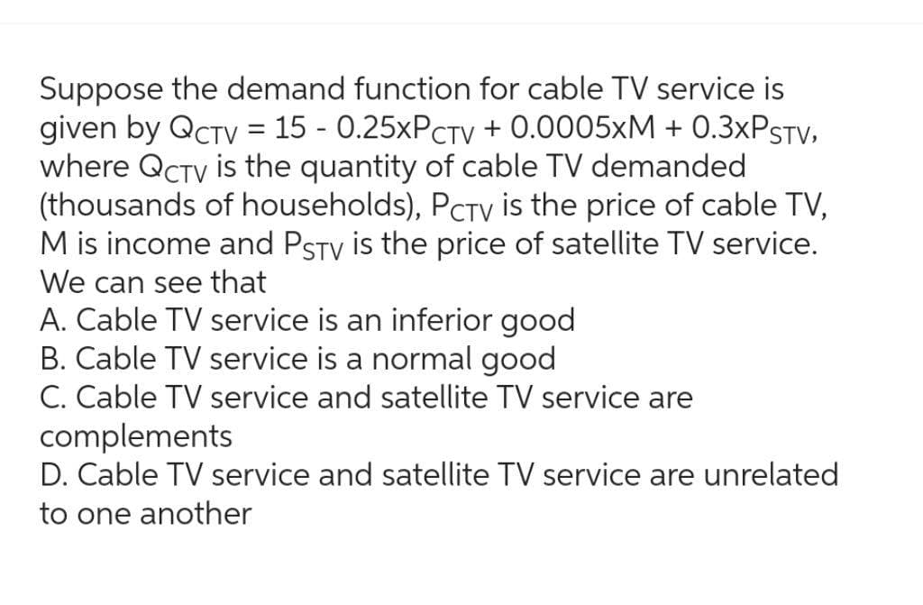 Suppose the demand function for cable TV service is
given by QCTV = 15 -0.25xPCTV + 0.0005xM + 0.3xPSTV,
where QCTV is the quantity of cable TV demanded
(thousands of households), PCTV is the price of cable TV,
M is income and PSTV is the price of satellite TV service.
We can see that
A. Cable TV service is an inferior good
B. Cable TV service is a normal good
C. Cable TV service and satellite TV service are
complements
D. Cable TV service and satellite TV service are unrelated
to one another