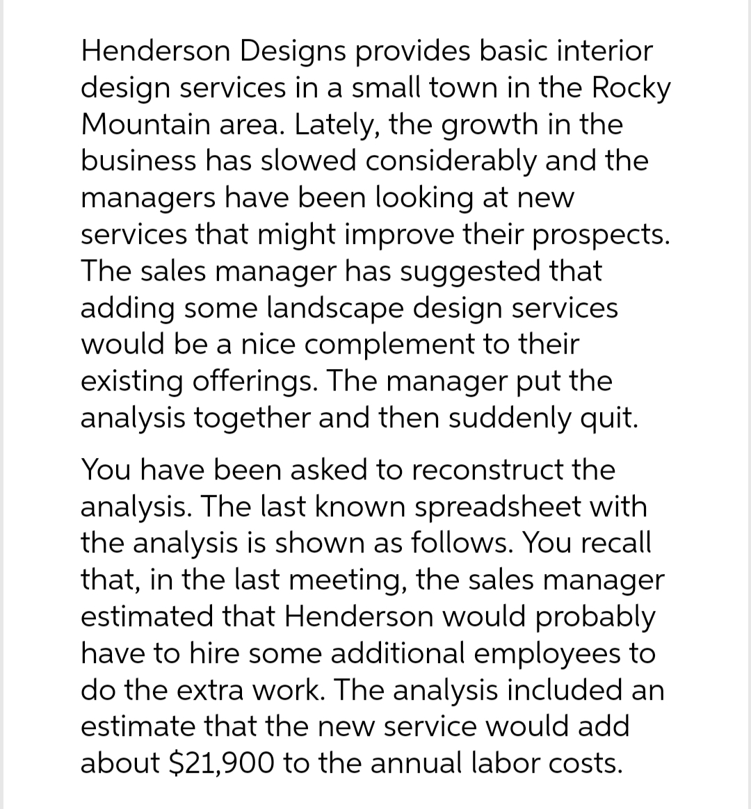 Henderson Designs provides basic interior
design services in a small town in the Rocky
Mountain area. Lately, the growth in the
business has slowed considerably and the
managers have been looking at new
services that might improve their prospects.
The sales manager has suggested that
adding some landscape design services
would be a nice complement to their
existing offerings. The manager put the
analysis together and then suddenly quit.
You have been asked to reconstruct the
analysis. The last known spreadsheet with
the analysis is shown as follows. You recall
that, in the last meeting, the sales manager
estimated that Henderson would probably
have to hire some additional employees to
do the extra work. The analysis included an
estimate that the new service would add
about $21,900 to the annual labor costs.