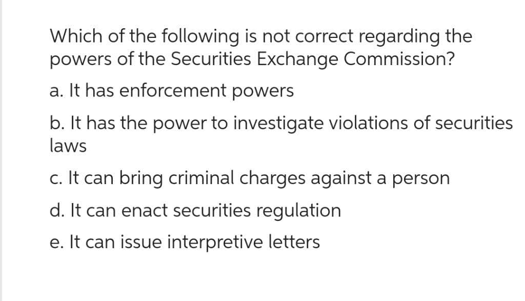 Which of the following is not correct regarding the
powers of the Securities Exchange Commission?
a. It has enforcement powers
b. It has the power to investigate violations of securities
laws
c. It can bring criminal charges against a person
d. It can enact securities regulation
e. It can issue interpretive letters