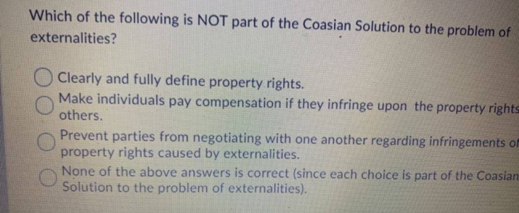Which of the following is NOT part of the Coasian Solution to the problem of
externalities?
Clearly and fully define property rights.
Make individuals pay compensation if they infringe upon the property rights
others.
Prevent parties from negotiating with one another regarding infringements of
property rights caused by externalities.
None of the above answers is correct (since each choice is part of the Coasian
Solution to the problem of externalities).
