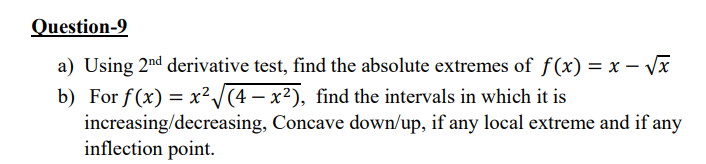 Question-9
a) Using 2nd derivative test, find the absolute extremes of f(x) = x – Vx
b) For f(x) = x²/(4 – x²), find the intervals in which it is
increasing/decreasing, Concave down/up, if any local extreme and if any
inflection point.
