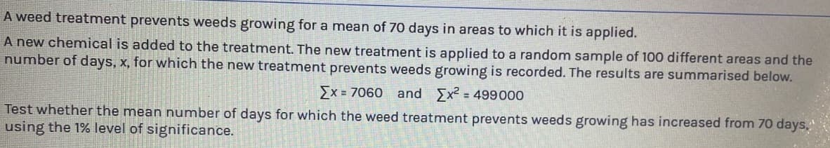 A weed treatment prevents weeds growing for a mean of 70 days in areas to which it is applied.
A new chemical is added to the treatment. The new treatment is applied to a random sample of 100 different areas and the
number of days, x, for which the new treatment prevents weeds growing is recorded. The results are summarised below.
[x = 7060 and Ex² = 499000
Test whether the mean number of days for which the weed treatment prevents weeds growing has increased from 70 days,
using the 1% level of significance.