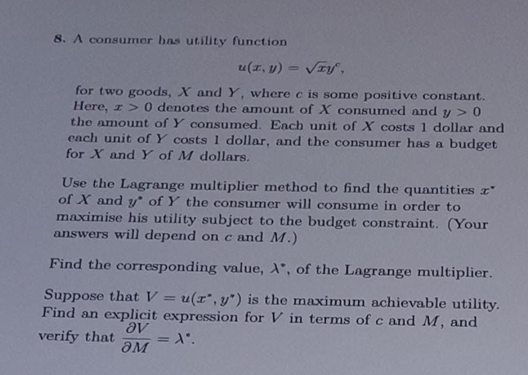8. A consumer bas utility function
u(r, y) = VIy,
for two goods, X and Y, where c is some positive constant.
Here, z> 0 denotes the amount of X consumed and y > 0
the amount of Y consumed. Each unit of X costs 1 dollar and
each unit of Y costs 1 dollar, and the consumer has a budget
for X and Y of M dollars.
Use the Lagrange multiplier method to find the quantities r
of X and y of Y the consumer will consume in order to
maximise his utility subject to the budget constraint. (Your
answers will depend on c and M.)
Find the corresponding value, A", of the Lagrange multiplier.
Suppose that V = u(x, y") is the maximum achievable utility.
Find an explicit expression for V in terms of c and M, and
verify that
%3D
