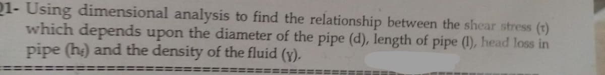 21- Using dimensional analysis to find the relationship between the shear stress (t)
which depends upon the diameter of the pipe (d), length of pipe (1), head loss in
pipe (he) and the density of the fluid (y).