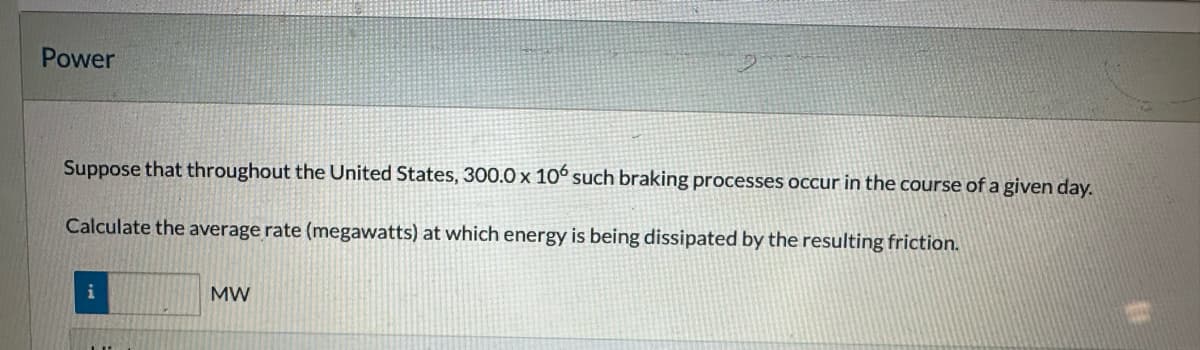 Power
Suppose that throughout the United States, 300.0 x 106 such braking processes occur in the course of a given day.
Calculate the average rate (megawatts) at which energy is being dissipated by the resulting friction.
i
MW