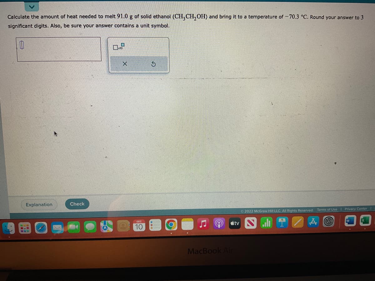 Calculate the amount of heat needed to melt 91.0 g of solid ethanol (CH3CH₂OH) and bring it to a temperature of -70.3 °C. Round your answer to 3
significant digits. Also, be sure your answer contains a unit symbol.
0
Explanation
M
Check
X
DEC
10
S
.
MacBook Air
tv
Ⓒ2022 McGraw Hill LLC. All Rights Reserved. Terms of Use Privacy Center I