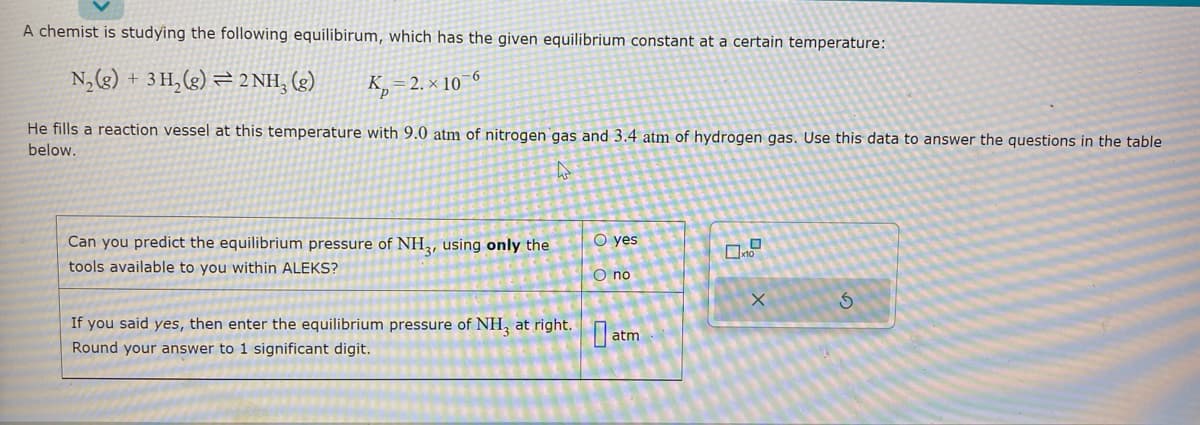 A chemist is studying the following equilibirum, which has the given equilibrium constant at a certain temperature:
N₂(g) + 3H₂(g)2NH₂ (g)
K₂=2.x 10-6
He fills a reaction vessel at this temperature with 9.0 atm of nitrogen gas and 3.4 atm of hydrogen gas. Use this data to answer the questions in the table
below.
4
Can you predict the equilibrium pressure of NH3, using only the
tools available to you within ALEKS?
O yes
O no
If you said yes, then enter the equilibrium pressure of NH3 at right.atm
Round your answer to 1 significant digit.
0
X