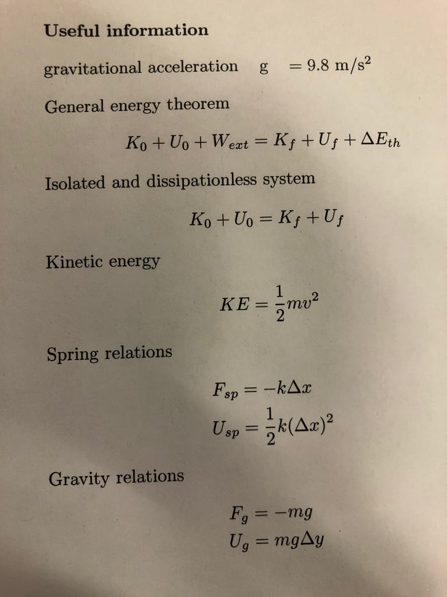 Useful information
gravitational acceleration g = 9.8 m/s²
General energy theorem
Ko + Uo+Wext = Kƒ + Uƒ + AEth
Isolated and dissipationless system
Kinetic energy
Spring relations
Gravity relations
Ko + Uo= Kf + Ug
KE:
=
-mv²
Fsp=-kAx
1
Usp =
k(Aa)²
Fg = -mg
Ug = mgAy