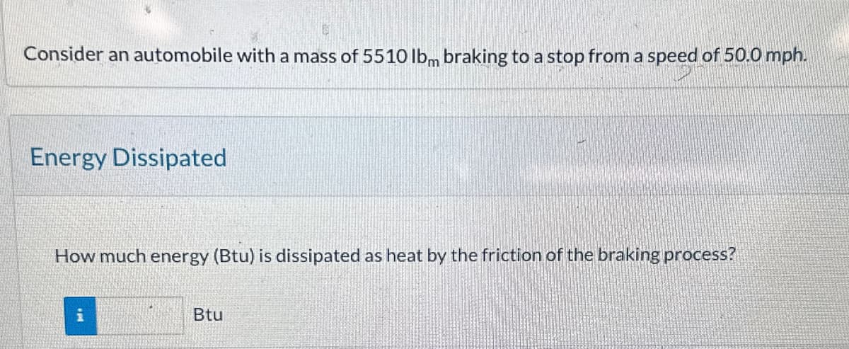 Consider an automobile with a mass of 5510 lbm braking to a stop from a speed of 50.0 mph.
Energy Dissipated
How much energy (Btu) is dissipated as heat by the friction of the braking process?
Btu