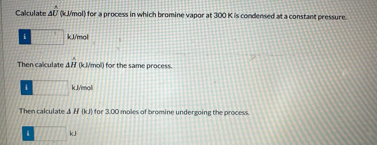 Calculate AU (kJ/mol) for a process in which bromine vapor at 300 K is condensed at a constant pressure.
i
A
Then calculate AH (kJ/mol) for the same process.
i
kJ/mol
i
kJ/mol
Then calculate A H (kJ) for 3.00 moles of bromine undergoing the process.
kJ