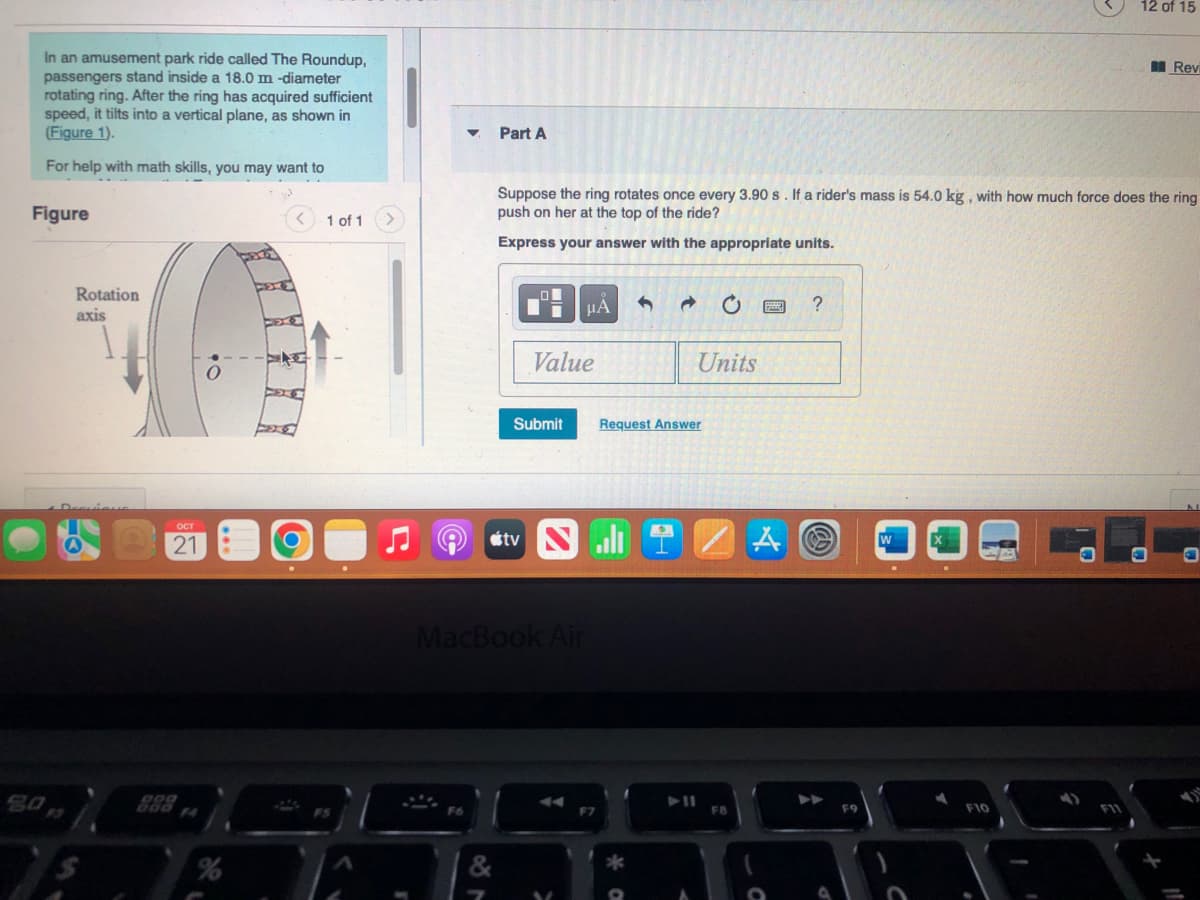 In an amusement park ride called The Roundup,
passengers stand inside a 18.0 m -diameter
rotating ring. After the ring has acquired sufficient
speed, it tilts into a vertical plane, as shown in
(Figure 1).
For help with math skills, you may want to
Figure
Rotation
axis
OCT
21
•O
O
1 of 1
Part A
Suppose the ring rotates once every 3.90 s. If a rider's mass is 54.0 kg, with how much force does the ring
push on her at the top of the ride?
Express your answer with the appropriate units.
μA
Value
Submit
tv Nall
MacBook Air
F7
4
Units
Request Answer
FB
A
?
F9
12 of 15
F10
Rev