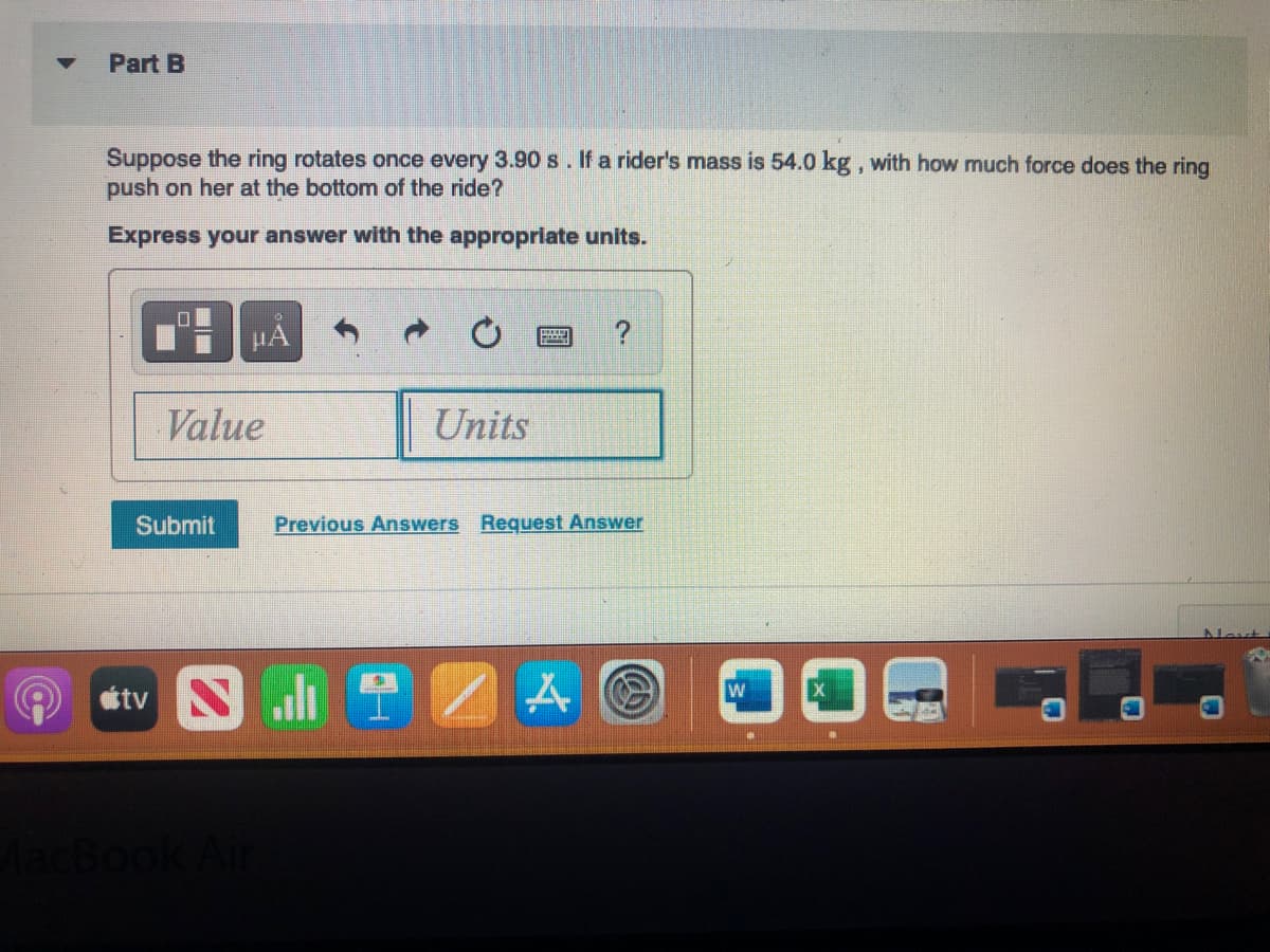 om
▼
Part B
Suppose the ring rotates once every 3.90 s. If a rider's mass is 54.0 kg, with how much force does the ring
push on her at the bottom of the ride?
Express your answer with the appropriate units.
0
μÁ
Value
Submit
Units
?
Previous Answers Request Answer
tv SZ AC
W
Nout