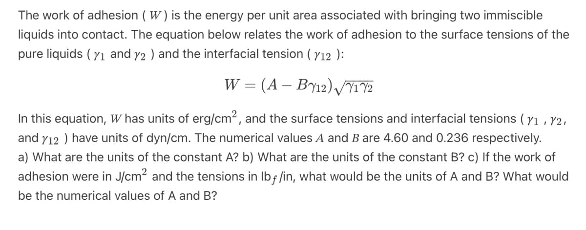 The work of adhesion (W) is the energy per unit area associated with bringing two immiscible
liquids into contact. The equation below relates the work of adhesion to the surface tensions of the
pure liquids (7₁ and y2 ) and the interfacial tension ( 112 ):
W = (A - BY12) √717/2
In this equation, W has units of erg/cm², and the surface tensions and interfacial tensions ( 71, 72,
and y12 ) have units of dyn/cm. The numerical values A and B are 4.60 and 0.236 respectively.
a) What are the units of the constant A? b) What are the units of the constant B? c) If the work of
adhesion were in J/cm² and the tensions in lbf /in, what would be the units of A and B? What would
be the numerical values of A and B?