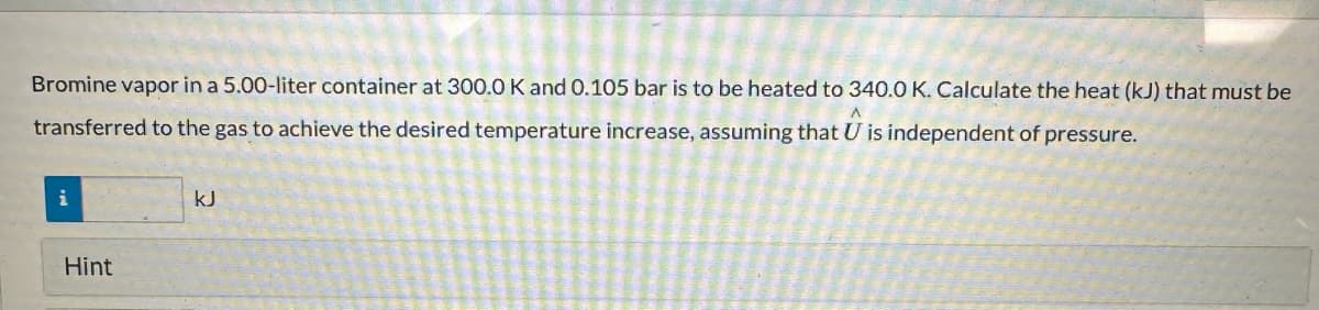 Bromine vapor in a 5.00-liter container at 300.0 K and 0.105 bar is to be heated to 340.0 K. Calculate the heat (kJ) that must be
A
transferred to the gas to achieve the desired temperature increase, assuming that U is independent of pressure.
i
Hint
kJ