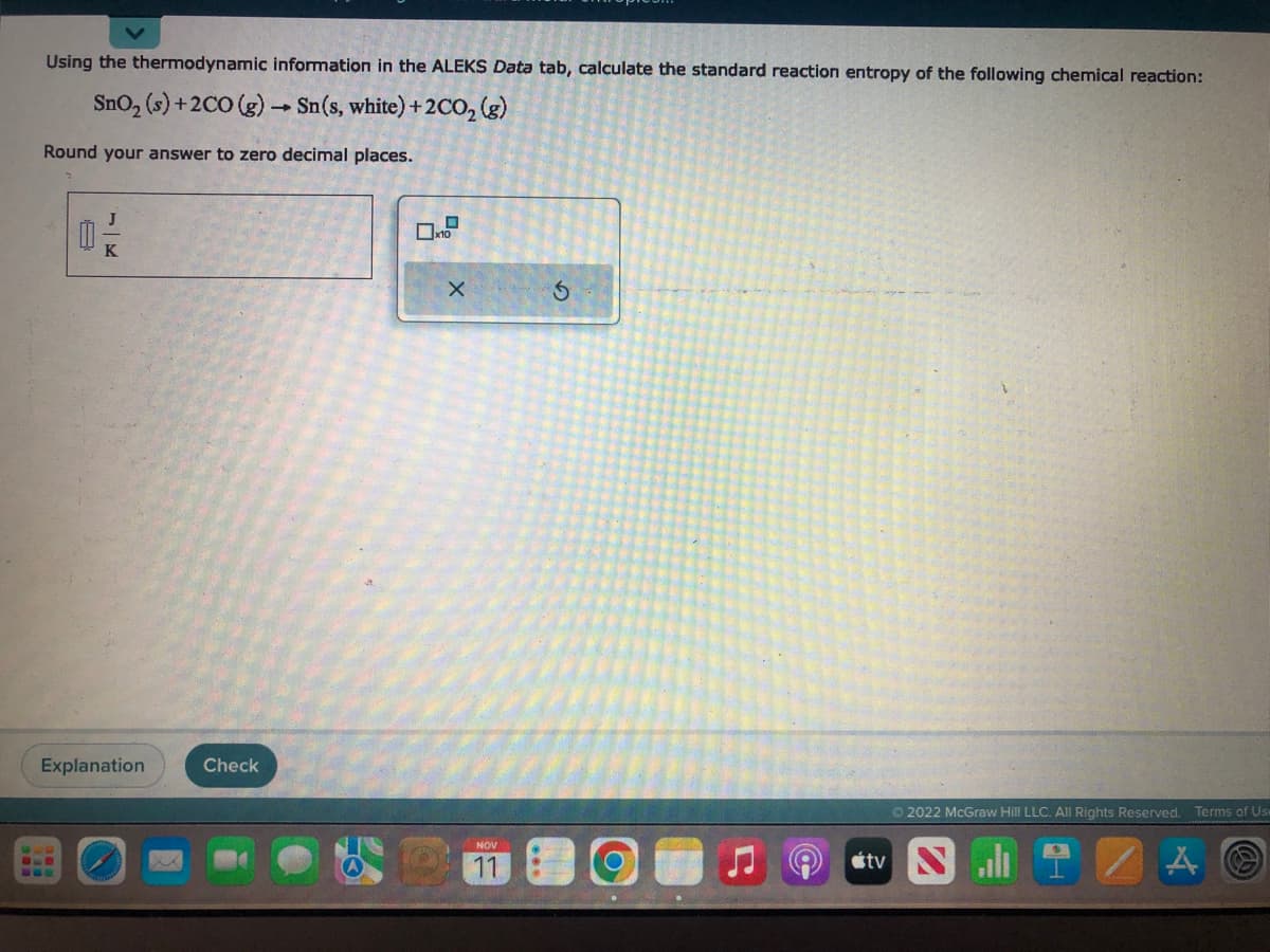 Using the thermodynamic information in the ALEKS Data tab, calculate the standard reaction entropy of the following chemical reaction:
SnO₂ (s) +2CO (g) → Sn(s, white) +2CO₂ (g)
1
Round your answer to zero decimal places.
0
SUB
K
Explanation
Check
D
x10
X
NOV
11
stv
Ⓒ2022 McGraw Hill LLC. All Rights Reserved. Terms of Use
A