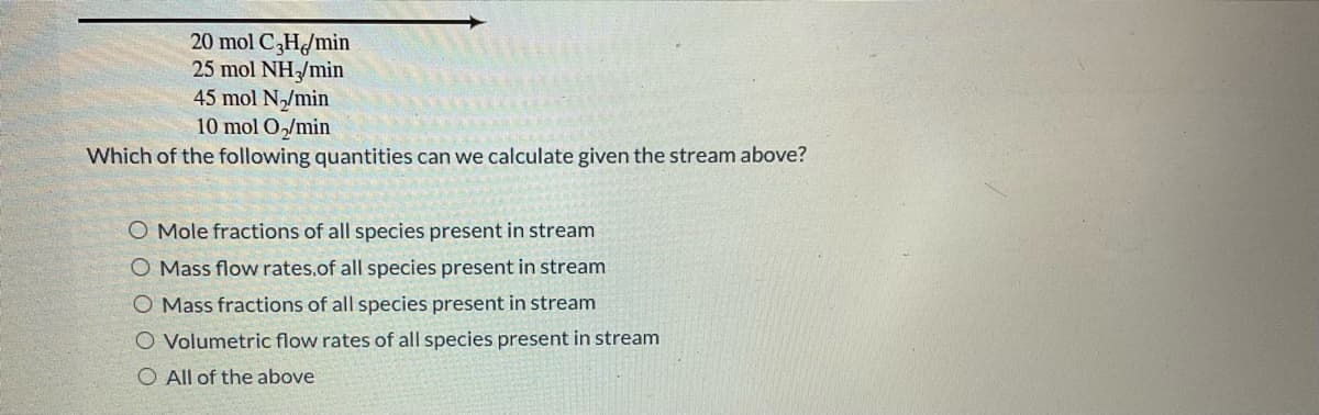 20 mol C3H/min
25 mol NH3/min
45 mol N₂/min
10 mol O₂/min
Which of the following quantities can we calculate given the stream above?
O Mole fractions of all species present in stream
O Mass flow rates.of all species present in stream
O Mass fractions of all species present in stream
O
Volumetric flow rates of all species present in stream
All of the above