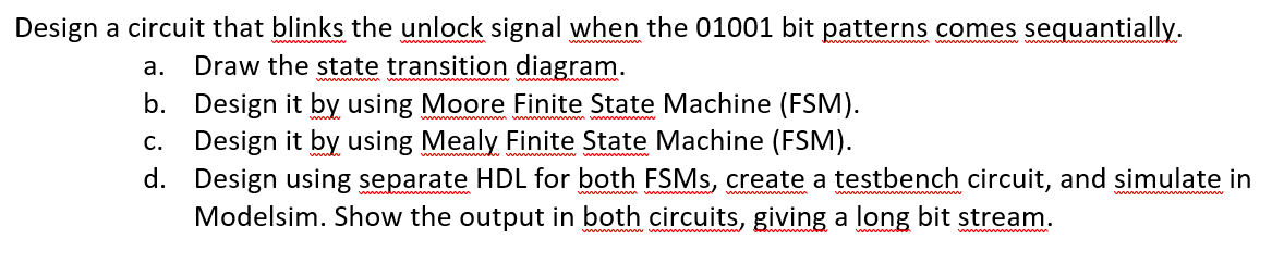 Design a circuit that blinks the unlock signal when the 01001 bit patterns comes sequantially.
а.
Draw the state transition diagram.
b. Design it by using Moore Finite State Machine (FSM).
Design it by using Mealy Finite State Machine (FSM).
d. Design using separate HDL for both FSMS, create a testbench circuit, and simulate in
Modelsim. Show the output in both circuits, giving a long bit stream.
С.
www
