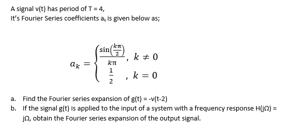 A signal v(t) has period of T= 4,
It's Fourier Series coefficients a, is given below as;
sin
k + 0
ar
kT
1
k = 0
2
a. Find the Fourier series expansion of g(t) = -v(t-2)
b. If the signal g(t) is applied to the input of a system with a frequency response H(jQ) =
jn, obtain the Fourier series expansion of the output signal.
