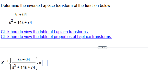 Determine the inverse Laplace transform of the function below.
7s +64
s² + 14s+74
Click here to view the table of Laplace transforms.
Click here to view the table of properties of Laplace transforms.
S
7s + 64
+ 14s + 74
=