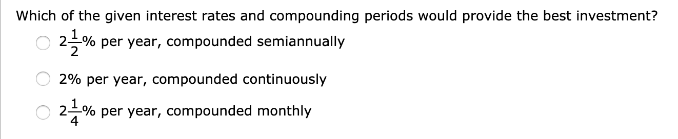 Which of the given interest rates and compounding periods would provide the best investment?
2% per year, compounded semiannually
2% per year, compounded continuously
2 % per year, compounded monthly
