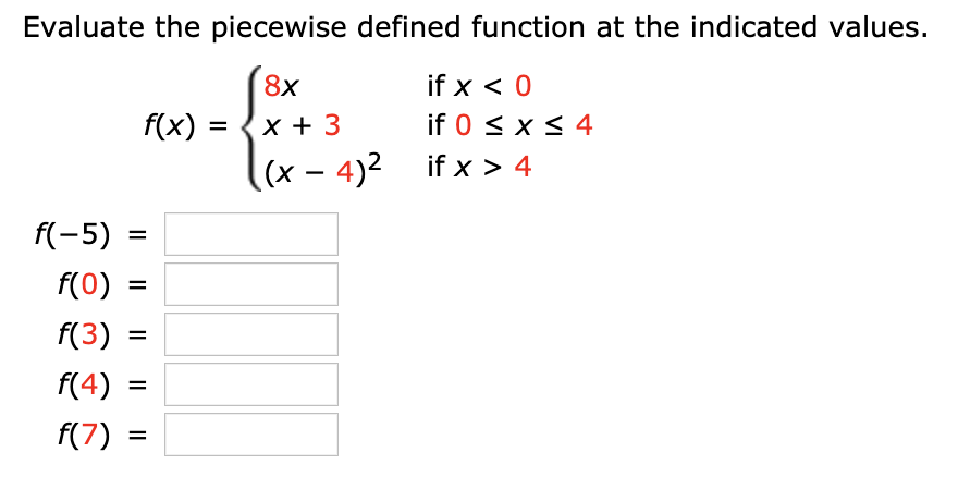 Evaluate the piecewise defined function at the indicated values.
8x
if x < 0
if 0 x 4
f(x)
x 3
,(x - 4)2if x > 4
f(-5)
f(0)
f(3)
f(4)
f(7)
=
