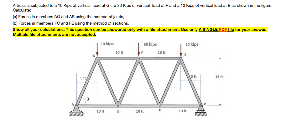 A truss is subjected to a 10 Kips of vertical load at G, a 30 Kips of vertical load at F and a 10 Kips of vertical load at E as shown in the figure.
Calculate:
(a) Forces in members AG and AB using the method of joints,
(b) Forces in members FC and FE using the method of sections.
Show all your calculations. This question can be answered only with a file attachment. Use only A SINGLE PDF file for your answer.
Multiple file attachments are not accepted.
10 kips
30 kips
10 kips
10 ft
10 ft
5 ft
15 ft
5 ft
10 ft
10 ft
10 ft
